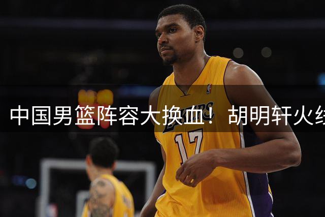 中国男篮阵容大换血！胡明轩火线归队补强外线火力，郭士强痛弃爱将显决心