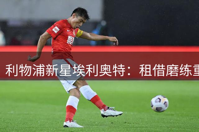 利物浦新星埃利奥特：租借磨练重获新生，誓言在红军再攀高峰