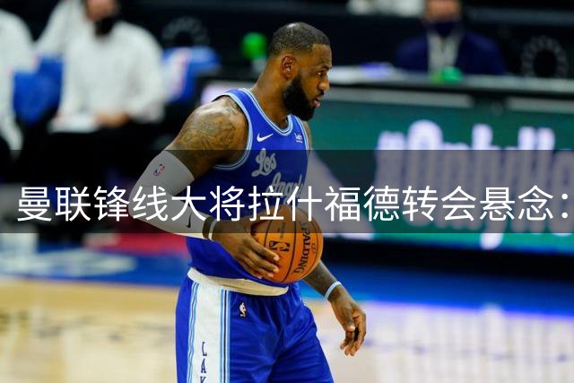 曼联锋线大将拉什福德转会悬念：欧洲豪门与沙特金主展开争夺战